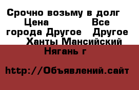 Срочно возьму в долг › Цена ­ 50 000 - Все города Другое » Другое   . Ханты-Мансийский,Нягань г.